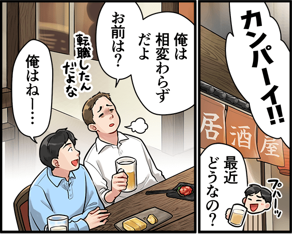 「カンパーイ！最近どうなの？」「俺は相変わらずだよ、お前は？」「俺はねー・・・」